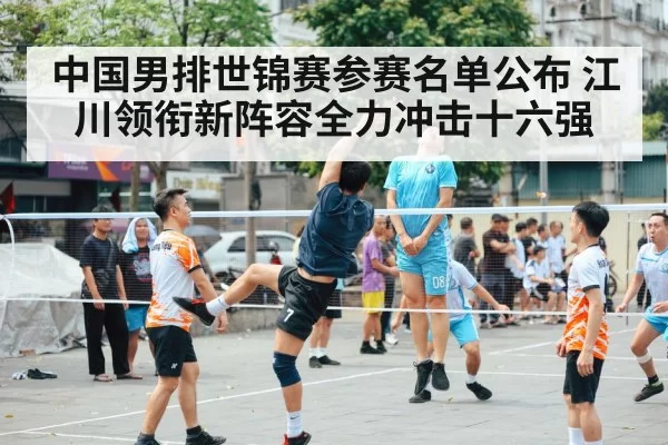 中国男排世锦赛参赛名单公布 江川领衔新阵容全力冲击十六强